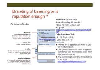 Branding of Learning or is
  reputation enough ?
                          Webinar ID: 636911064
                          Date - Thursday, 28 June 2012
Participants Toolbar      Time - 12 noon to 1 pm EST
                          Register -
                          https://www1.gotomeeting.com/register/636911
                          064
                          Telephone Conf Call
                          +61 (0) 2 8014 4933
                           Code 230-564-409

                           Phones or PC speakers on mute till you
                           are ready to speak.
                           Can’t join via computer ? Use telephone
                           conference call. Downloaded slides from
                           learningcafe.com.au
                           Any questions please send it via chat box
                           or via email
                           enquiry@knowledgeworking.com
 