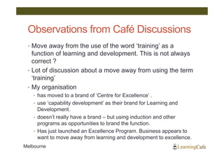 Observations from Café Discussions
 • Move away from the use of the word ‘training’ as a
   function of learning and development. This is not always
   correct ?
 • Lot of discussion about a move away from using the term
   ‘training’
 • My organisation
    • has moved to a brand of ‘Centre for Excellence’ .
    • use ‘capability development’ as their brand for Learning and
      Development.
    • doesn’t really have a brand – but using induction and other
      programs as opportunities to brand the function.
    • Has just launched an Excellence Program. Business appears to
      want to move away from learning and development to excellence.
Melbourne
 