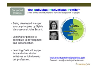 Supported     The Individual Motivational Profile™
 Initiative   a free tool to connect people to work and adapt work to people




• Being developed via open
 source principles by Sylvie
 Vanasse and John Smartt.

• Looking for people to
 contribute to development
 and dissemination.

• Learning Café will support
 this and other similar
 initiatives which develop              www.individualmotivationalprofile.com
 our profession.                        Contact - info@smarttsynthesis.com
 