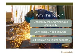Why This Topic ?
 Chosen by the Learning Café
         community

  Very topical. Need answers.


Is it required on tighter budgets ?
 