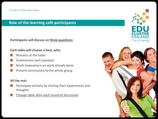 15.3.2017 |	©	EduCluster Finland
Participants	will	discuss	on	three	questions
Each	table	will	choose	a	host,	who:
Remains	at	the	table
Summarizes	each	question
Briefs	newcomers	on	work	already	done
Present	conclusions	to	the	whole	group
All	the	rest:
Participate	actively	by	sharing	their	experiences	and	
thoughts
Change	table	after	each	round	of	discussion
Role	of	the	learning	café	participants
 