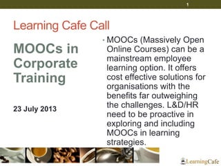 Learning Cafe Call
MOOCs in
Corporate
Training
23 July 2013
• MOOCs (Massively Open
Online Courses) can be a
mainstream employee
learning option. It offers
cost effective solutions for
organisations with the
benefits far outweighing
the challenges. L&D/HR
need to be proactive in
exploring and including
MOOCs in learning
strategies.
1
 