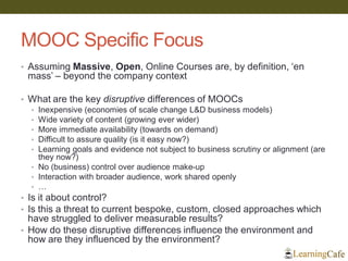 MOOC Specific Focus
• Assuming Massive, Open, Online Courses are, by definition, ‘en
mass’ – beyond the company context
• What are the key disruptive differences of MOOCs
• Inexpensive (economies of scale change L&D business models)
• Wide variety of content (growing ever wider)
• More immediate availability (towards on demand)
• Difficult to assure quality (is it easy now?)
• Learning goals and evidence not subject to business scrutiny or alignment (are
they now?)
• No (business) control over audience make-up
• Interaction with broader audience, work shared openly
• …
• Is it about control?
• Is this a threat to current bespoke, custom, closed approaches which
have struggled to deliver measurable results?
• How do these disruptive differences influence the environment and
how are they influenced by the environment?
 