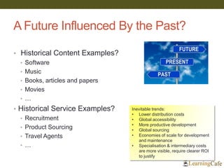 A Future Influenced By the Past?
• Historical Content Examples?
• Software
• Music
• Books, articles and papers
• Movies
• …
• Historical Service Examples?
• Recruitment
• Product Sourcing
• Travel Agents
• …
Inevitable trends:
• Lower distribution costs
• Global accessibility
• More productive development
• Global sourcing
• Economies of scale for development
and maintenance
• Specialisation & intermediary costs
are more visible, require clearer ROI
to justify
 