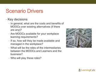 Scenario Drivers
• Key decisions
• In general, what are the costs and benefits of
MOOCs over existing alternatives (if there
are any)?
• Are MOOCs available for your workplace
learning requirements?
• If so, how will they be made available and
managed in the workplace?
• What will be the roles of the intermediaries
between the MOOCs and Learners and the
business?
• Who will play these roles?
 