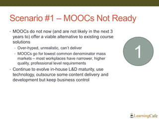 Scenario #1 – MOOCs Not Ready
• MOOCs do not now (and are not likely in the next 3
years to) offer a viable alternative to existing course
solutions
• Over-hyped, unrealistic, can’t deliver
• MOOCs go for lowest common denominator mass
markets – most workplaces have narrower, higher
quality, professional level requirements
• Continue to evolve in-house L&D maturity, use
technology, outsource some content delivery and
development but keep business control
1
 
