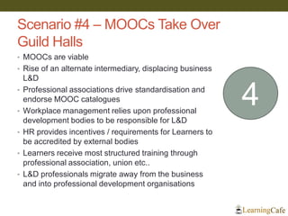Scenario #4 – MOOCs Take Over
Guild Halls
• MOOCs are viable
• Rise of an alternate intermediary, displacing business
L&D
• Professional associations drive standardisation and
endorse MOOC catalogues
• Workplace management relies upon professional
development bodies to be responsible for L&D
• HR provides incentives / requirements for Learners to
be accredited by external bodies
• Learners receive most structured training through
professional association, union etc..
• L&D professionals migrate away from the business
and into professional development organisations
4
 