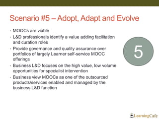 Scenario #5 – Adopt, Adapt and Evolve
• MOOCs are viable
• L&D professionals identify a value adding facilitation
and curation roles
• Provide governance and quality assurance over
portfolios of largely Learner self-service MOOC
offerings
• Business L&D focuses on the high value, low volume
opportunities for specialist intervention
• Business view MOOCs as one of the outsourced
products/services enabled and managed by the
business L&D function
5
 