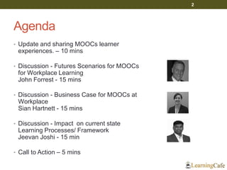 Agenda
• Update and sharing MOOCs learner
experiences. – 10 mins
• Discussion - Futures Scenarios for MOOCs
for Workplace Learning
John Forrest - 15 mins
• Discussion - Business Case for MOOCs at
Workplace
Sian Hartnett - 15 mins
• Discussion - Impact on current state
Learning Processes/ Framework
Jeevan Joshi - 15 min
• Call to Action – 5 mins
2
 