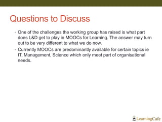 Questions to Discuss
• One of the challenges the working group has raised is what part
does L&D get to play in MOOCs for Learning. The answer may turn
out to be very different to what we do now.
• Currently MOOCs are predominantly available for certain topics ie
IT, Management, Science which only meet part of organisational
needs.
 