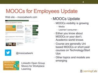 MOOCs for Employees Update
• MOOCs Update
• MOOCs visibility is growing
• Media
• Learner/ consumer -
• Either you know about
MOOCs or your don’t.
Academic world knows
• Course are generally Uni
based MOOCs or short paid
courses on Technology/Start
Ups
• Other topics and models are
emerging
4
Web site – moocsatwork.com
@moocsatwork
LinkedIn Open Group
Moocs for Workplace
Learning
 