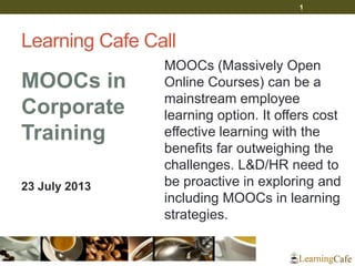 Learning Cafe Call
MOOCs in
Corporate
Training
23 July 2013
MOOCs (Massively Open
Online Courses) can be a
mainstream employee
learning option. It offers cost
effective learning with the
benefits far outweighing the
challenges. L&D/HR need to
be proactive in exploring and
including MOOCs in learning
strategies.
1
 