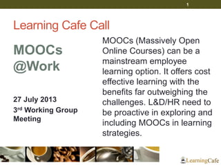 Learning Cafe Call
MOOCs
@Work
27 July 2013
3rd Working Group
Meeting
MOOCs (Massively Open
Online Courses) can be a
mainstream employee
learning option. It offers cost
effective learning with the
benefits far outweighing the
challenges. L&D/HR need to
be proactive in exploring and
including MOOCs in learning
strategies.
1
 
