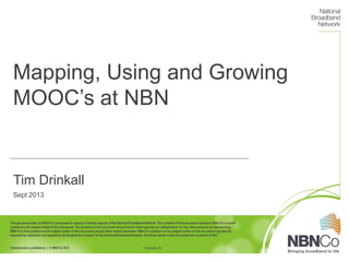 This document sets out NBN Co’s proposals in respect of certain aspects of the National Broadband Network. The contents of this document represent NBN Co’s current
position on the subject matter of this document. The contents of this document should not be relied upon by our stakeholders (or any other persons) as representing
NBN Co’s final position on the subject matter of this document,except where stated otherwise. NBN Co’s position on the subject matter of this document may also be
impacted by legislative and regulatory developments in respect of the National Broadband Network. All prices shown in this document are exclusive of GST.
Commercial in confidence | © NBN Co 2012
Mapping, Using and Growing
MOOC’s at NBN
Tim Drinkall
Sept 2013
Version #
 