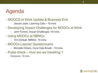 Agenda
• MOOCS at Work Update & Business End
• Jeevan Joshi, Learning Café – 15 mins
• Developing Impact Challenges for MOOCs at Work
• John Forrest, Impact Challenges -10 mins
• Using MOOCs at NBNCo
• Tim Drinkall, NBNCo 15 mins
• MOOCs Learner Questionnaire
• Michelle Ockers, Coca Cola Amatil – 10 mins
• Pulse check – How are we travelling ?
• Everyone– 10 mins
2
 