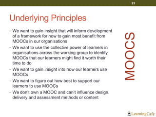 Underlying Principles
• We want to gain insight that will inform development
of a framework for how to gain most benefit from
MOOCs in our organisations
• We want to use the collective power of learners in
organisations across the working group to identify
MOOCs that our learners might find it worth their
time to do
• We want to gain insight into how our learners use
MOOCs
• We want to figure out how best to support our
learners to use MOOCs
• We don’t own a MOOC and can’t influence design,
delivery and assessment methods or content
23
MOOCS
 