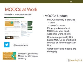 MOOCs at Work
• MOOCs Update
• MOOCs visibility is growing
• Media
• Learner/ consumer -
• Either you know about
MOOCs or your don’t.
Academic world knows
• Course are generally Uni
based MOOCs or short paid
courses on Technology/Start
Ups
• Other topics and models are
emerging
26
Web site – moocsatwork.com
@moocsatwork
LinkedIn Open Group
Moocs for Workplace
Learning
 