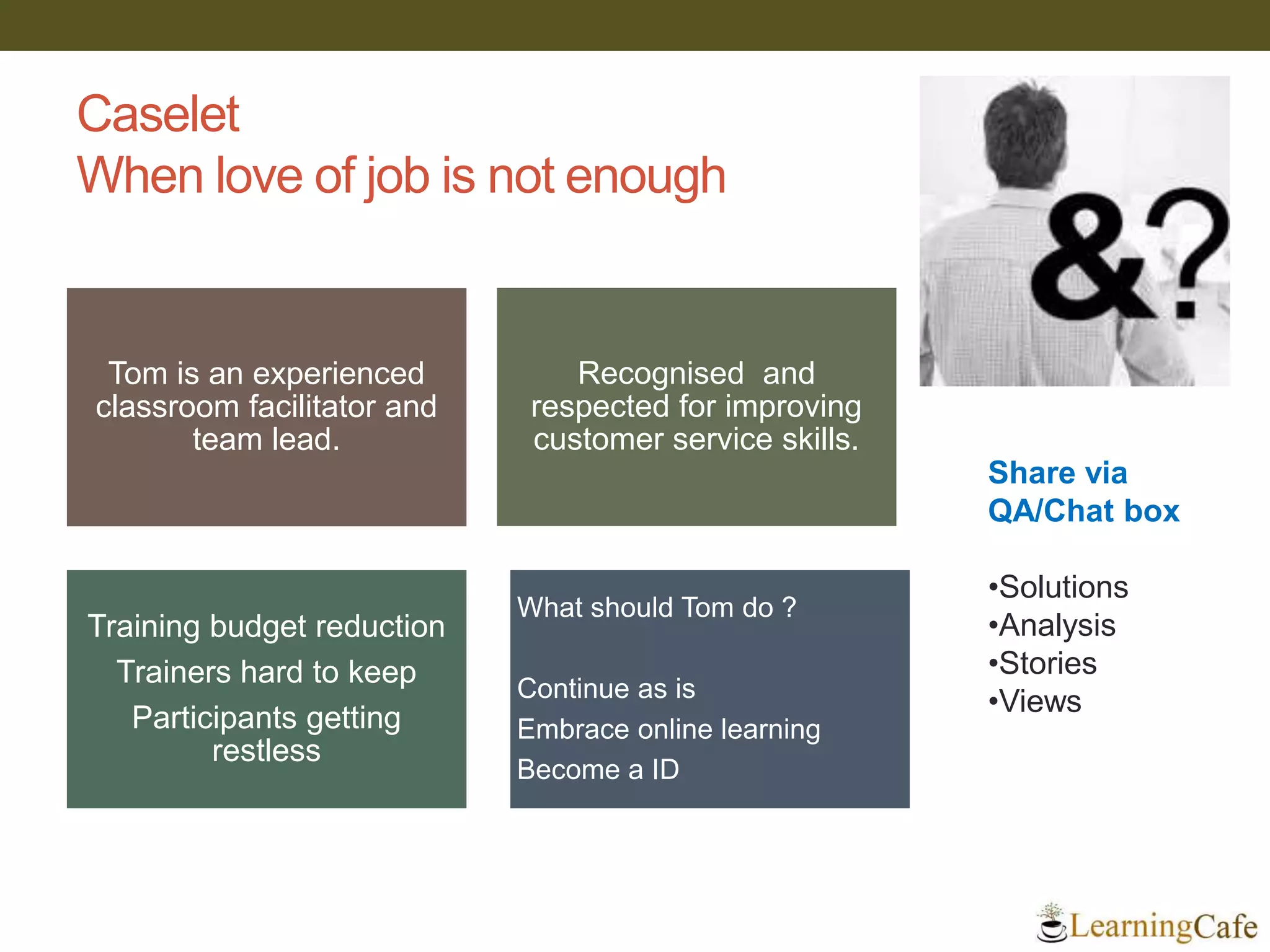 Caselet
When love of job is not enough
Tom is an experienced
classroom facilitator and
team lead.
Recognised and
respected for improving
customer service skills.
Training budget reduction
Trainers hard to keep
Participants getting
restless
What should Tom do ?
Continue as is
Embrace online learning
Become a ID
Share via
QA/Chat box
•Solutions
•Analysis
•Stories
•Views
 