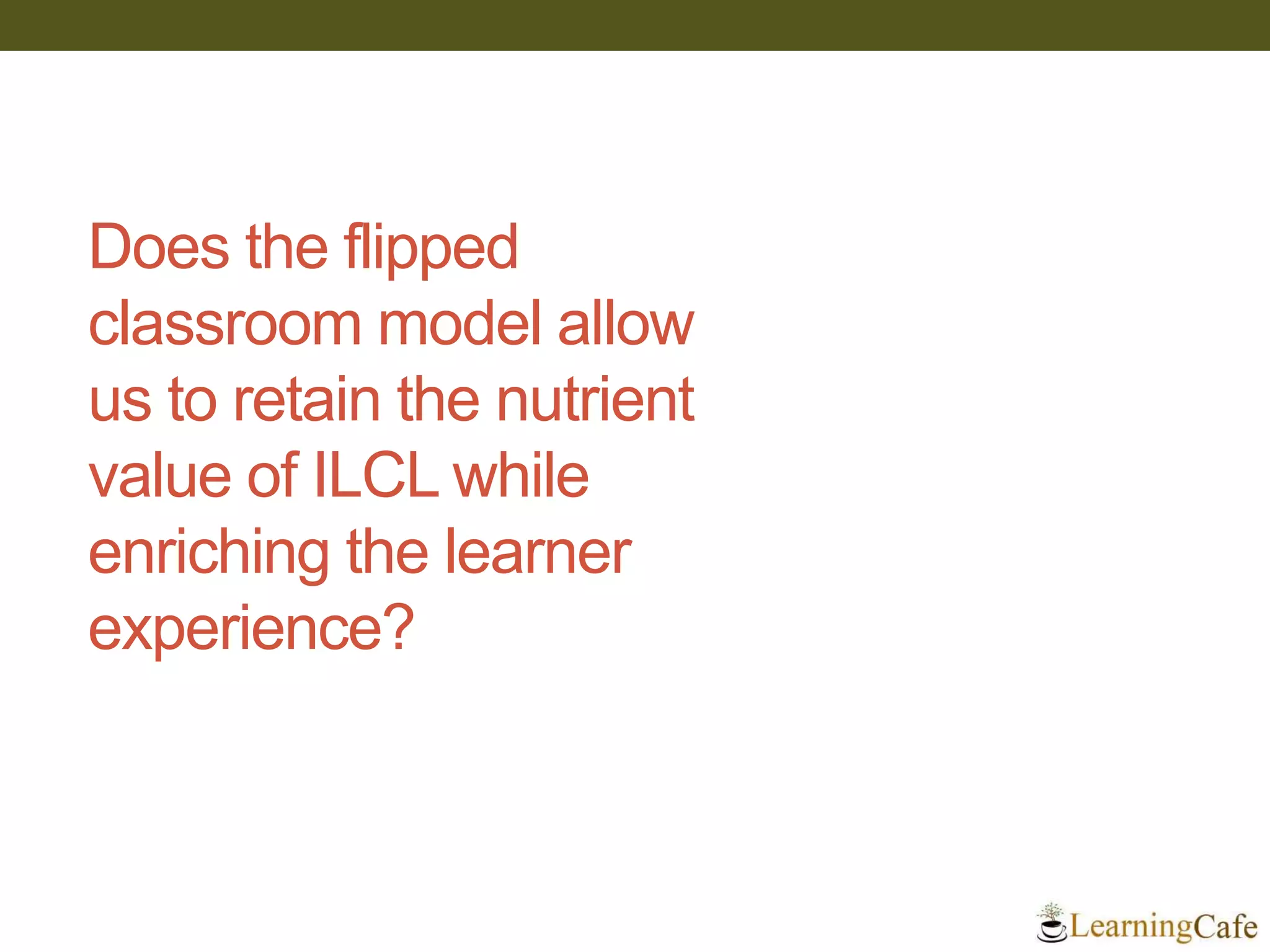 Does the flipped
classroom model allow
us to retain the nutrient
value of ILCL while
enriching the learner
experience?
 