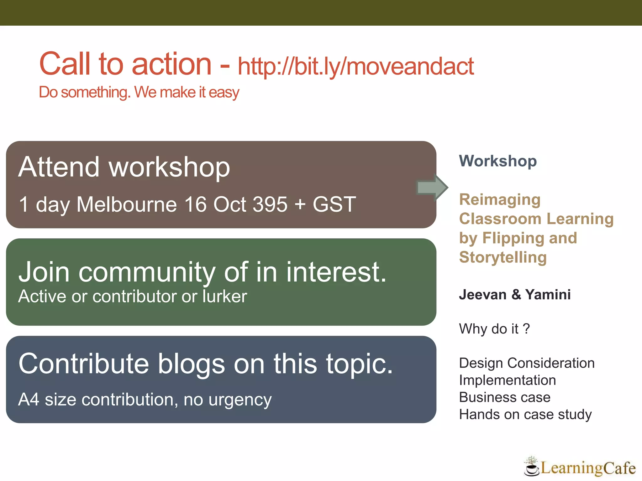 Call to action - http://bit.ly/moveandact
Do something. We make it easy
Workshop
Reimaging
Classroom Learning
by Flipping and
Storytelling
Jeevan & Yamini
Why do it ?
Design Consideration
Implementation
Business case
Hands on case study
Attend workshop
1 day Melbourne 16 Oct 395 + GST
Join community of in interest.
Active or contributor or lurker
Contribute blogs on this topic.
A4 size contribution, no urgency
 