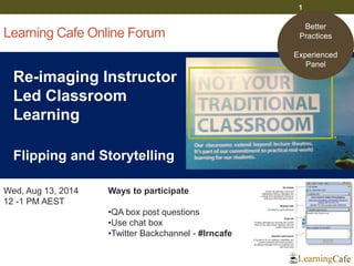 Learning Cafe Online Forum
Re-imaging Instructor
Led Classroom
Learning
Flipping and Storytelling
1
Wed, Aug 13, 2014
12 -1 PM AEST
Ways to participate
•QA box post questions
•Use chat box
•Twitter Backchannel - #lrncafe
Better
Practices
Experienced
Panel
 