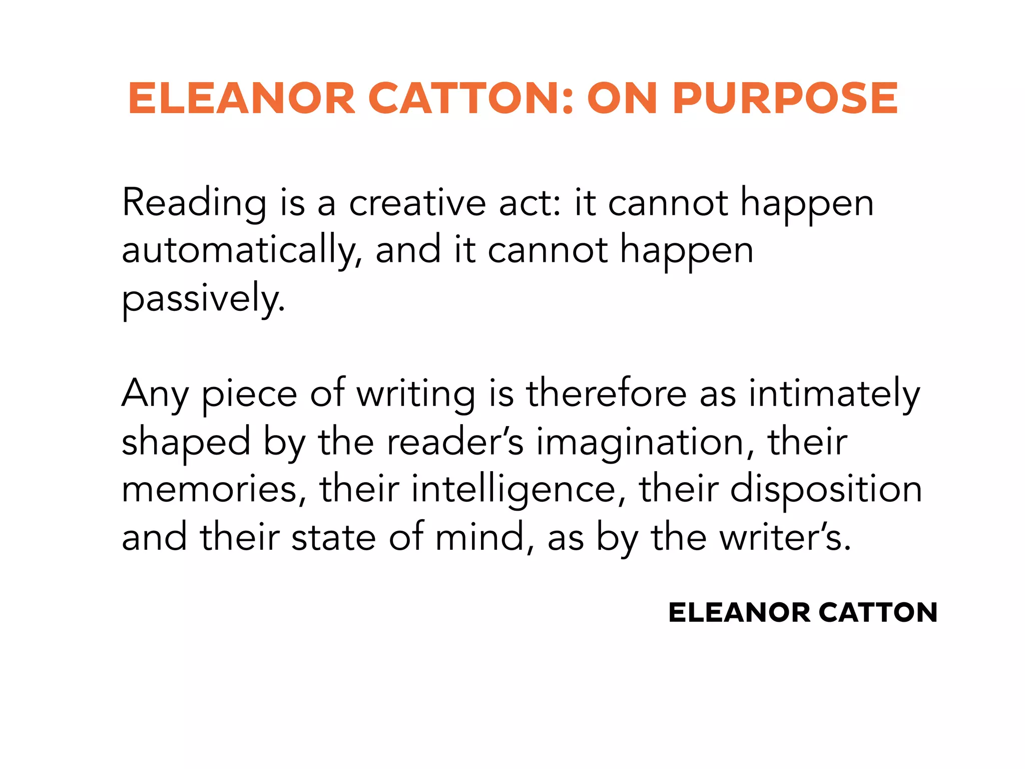 Reading is a creative act: it cannot happen
automatically, and it cannot happen
passively.
Any piece of writing is therefore as intimately
shaped by the reader’s imagination, their
memories, their intelligence, their disposition
and their state of mind, as by the writer’s.
ELEANOR CATTON: ON PURPOSE
ELEANOR CATTON
 