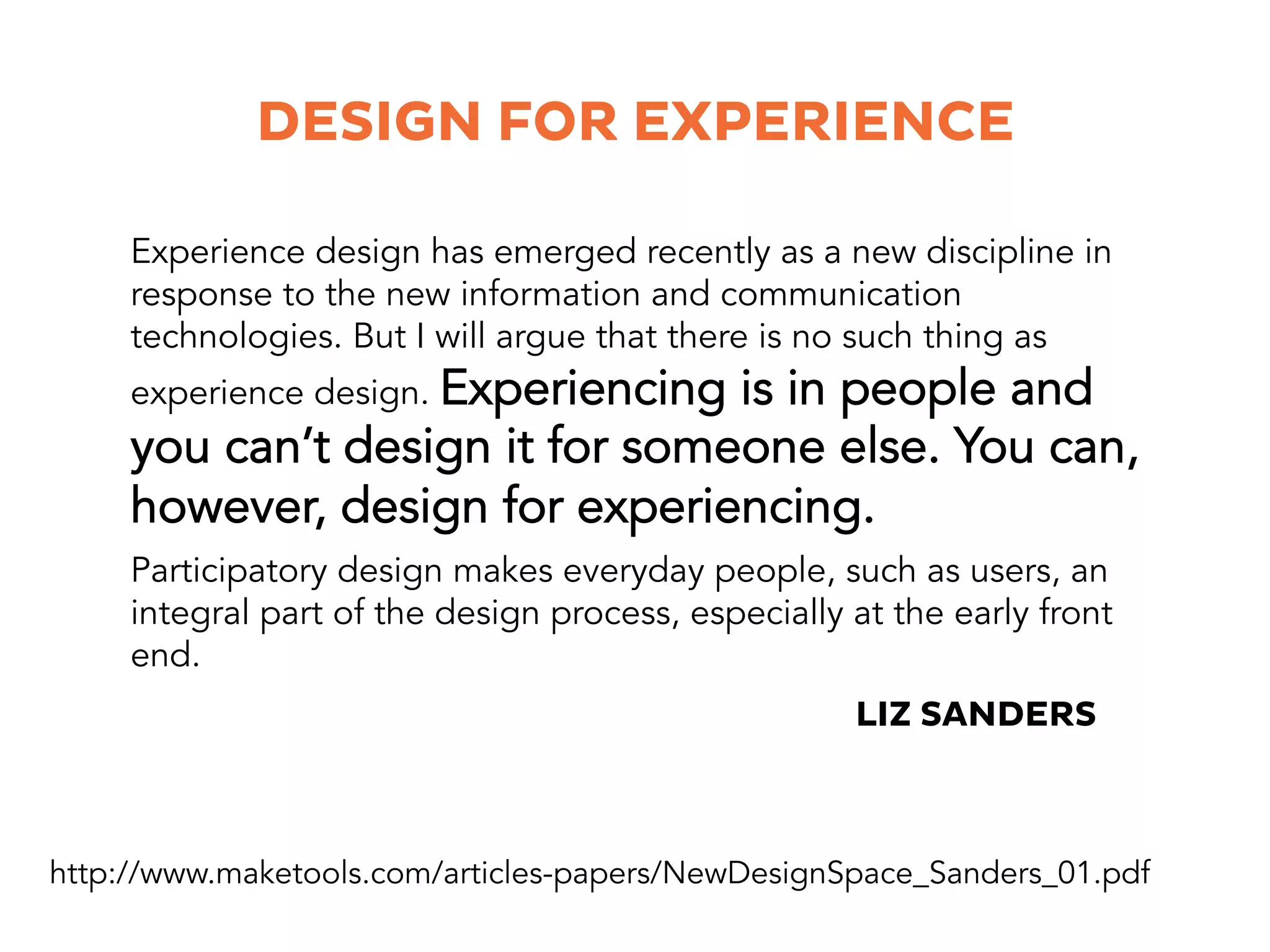 Experience design has emerged recently as a new discipline in
response to the new information and communication
technologies. But I will argue that there is no such thing as
experience design. Experiencing is in people and
you can’t design it for someone else. You can,
however, design for experiencing.
DESIGN FOR EXPERIENCE
Participatory design makes everyday people, such as users, an
integral part of the design process, especially at the early front
end.
http://www.maketools.com/articles-papers/NewDesignSpace_Sanders_01.pdf
LIZ SANDERS
 