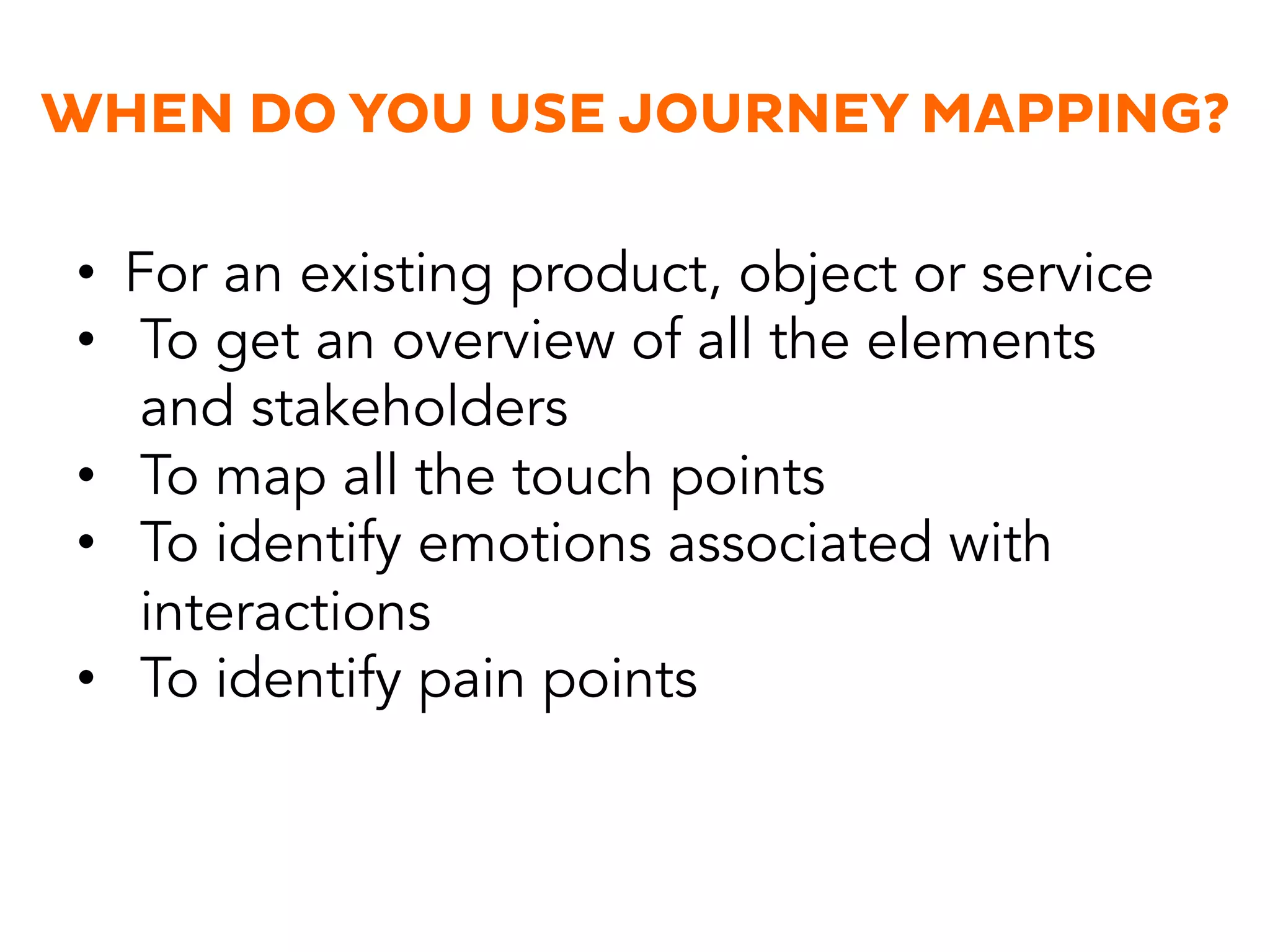 WHEN DO YOU USE JOURNEY MAPPING?
•  For an existing product, object or service
•  To get an overview of all the elements
and stakeholders
•  To map all the touch points
•  To identify emotions associated with
interactions
•  To identify pain points
 