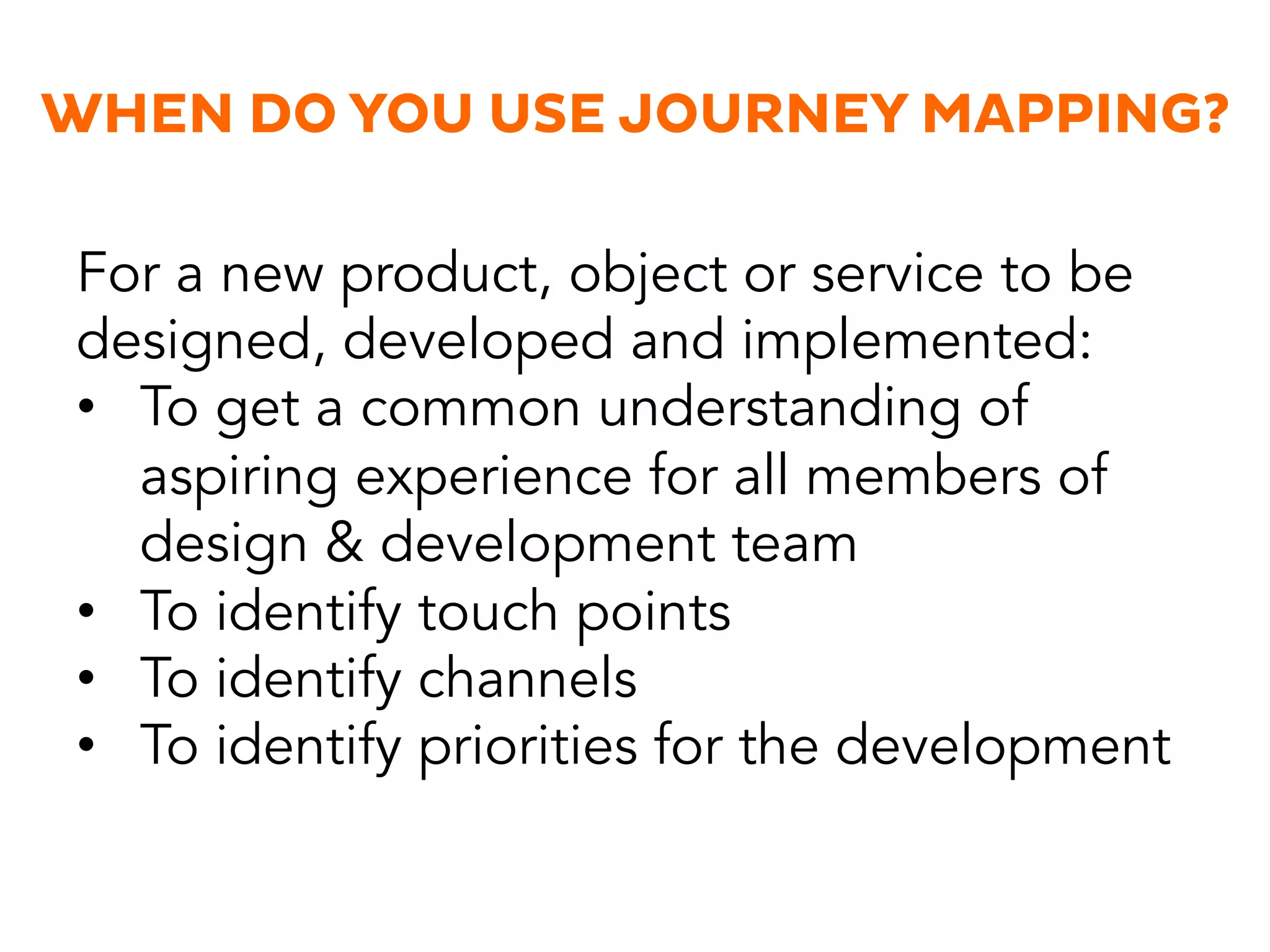 WHEN DO YOU USE JOURNEY MAPPING?
For a new product, object or service to be
designed, developed and implemented:
•  To get a common understanding of
aspiring experience for all members of
design & development team
•  To identify touch points
•  To identify channels
•  To identify priorities for the development
 