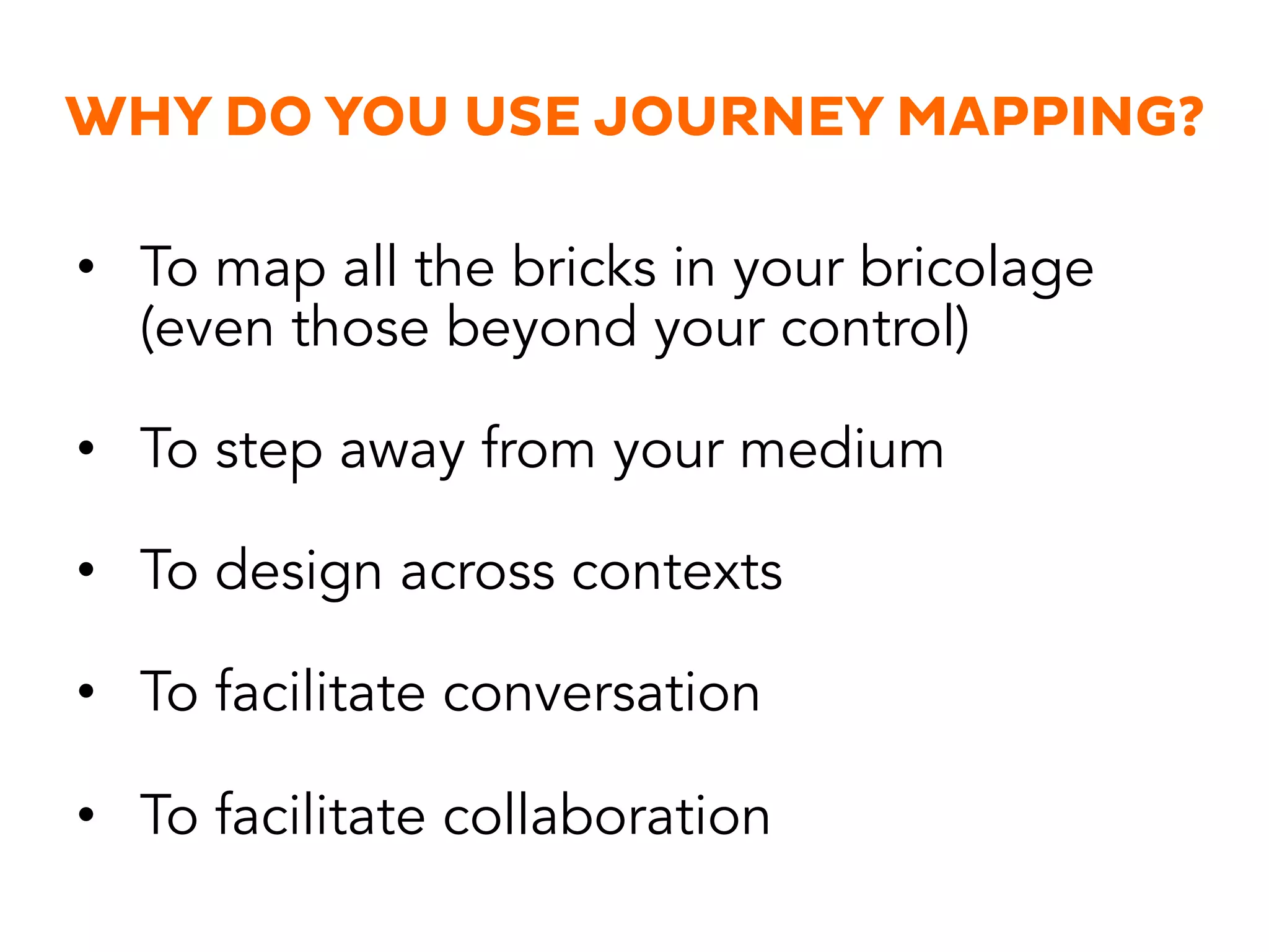WHY DO YOU USE JOURNEY MAPPING?
•  To map all the bricks in your bricolage
(even those beyond your control)
•  To step away from your medium
•  To design across contexts
•  To facilitate conversation
•  To facilitate collaboration
 
