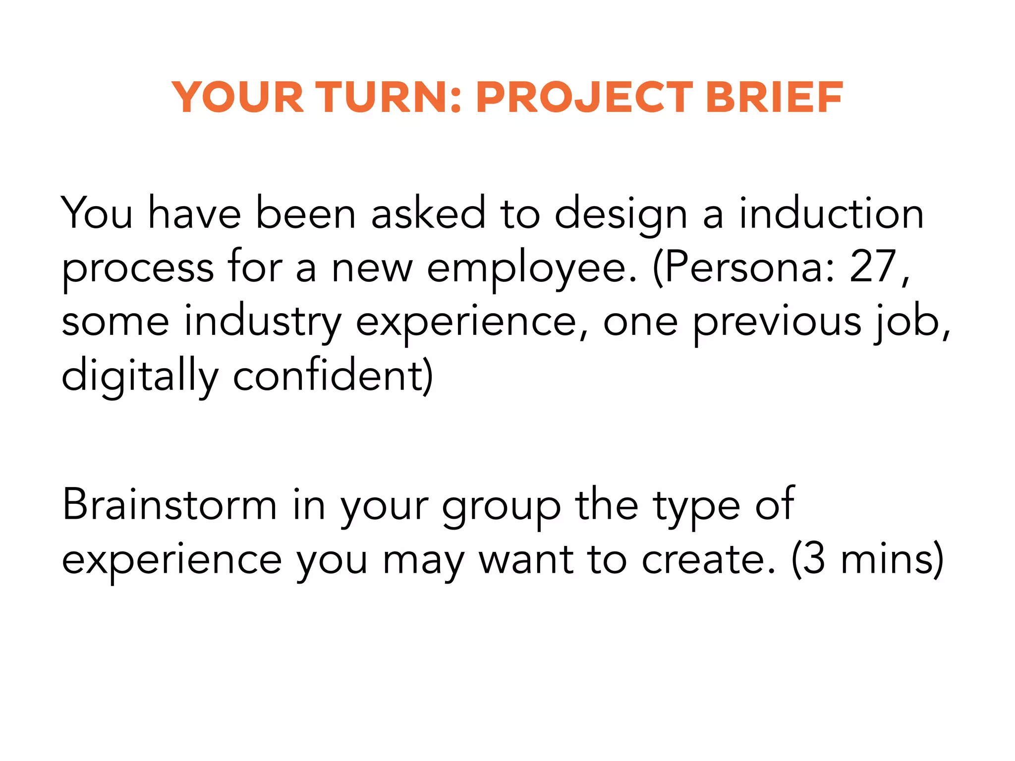 YOUR TURN: PROJECT BRIEF
You have been asked to design a induction
process for a new employee. (Persona: 27,
some industry experience, one previous job,
digitally confident)
Brainstorm in your group the type of
experience you may want to create. (3 mins)
 