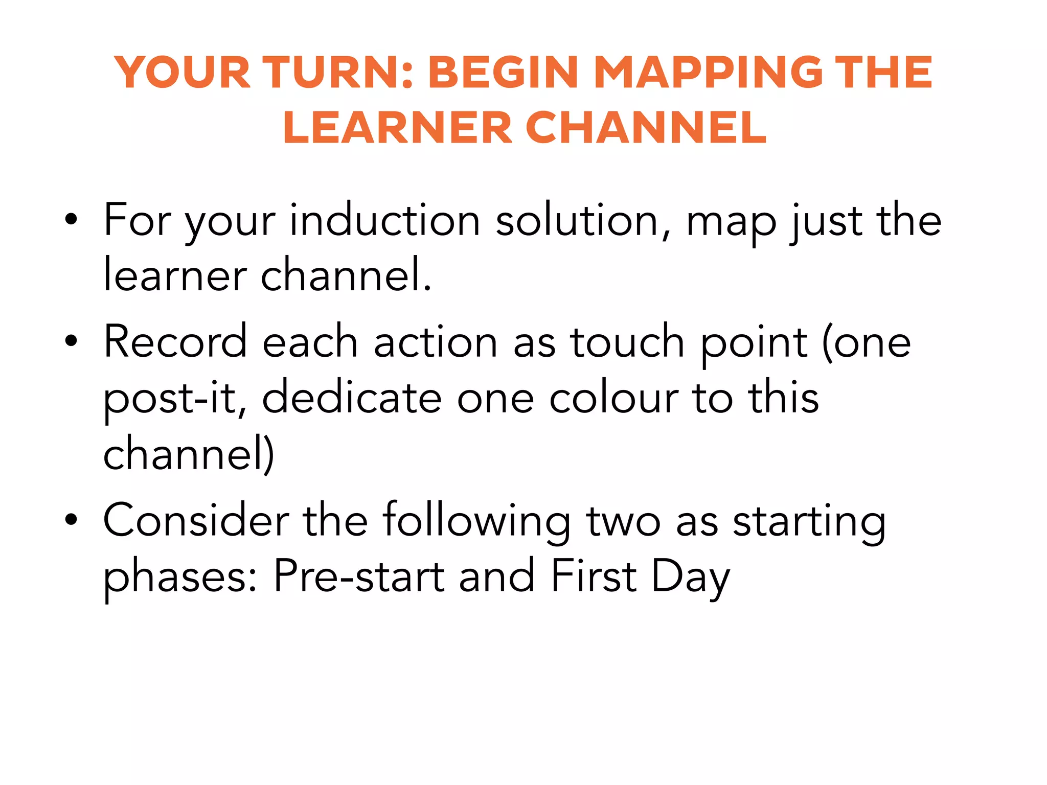 YOUR TURN: BEGIN MAPPING THE
LEARNER CHANNEL
•  For your induction solution, map just the
learner channel.
•  Record each action as touch point (one
post-it, dedicate one colour to this
channel)
•  Consider the following two as starting
phases: Pre-start and First Day
 
