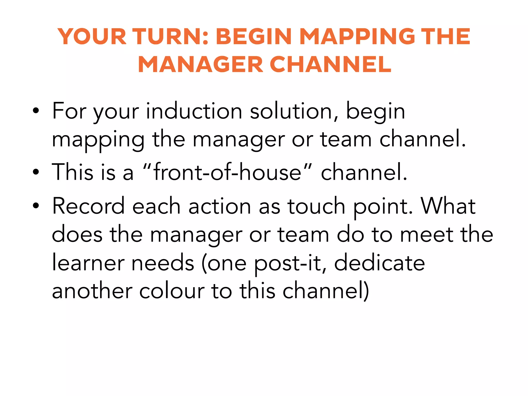 YOUR TURN: BEGIN MAPPING THE
MANAGER CHANNEL
•  For your induction solution, begin
mapping the manager or team channel.
•  This is a “front-of-house” channel.
•  Record each action as touch point. What
does the manager or team do to meet the
learner needs (one post-it, dedicate
another colour to this channel)
 