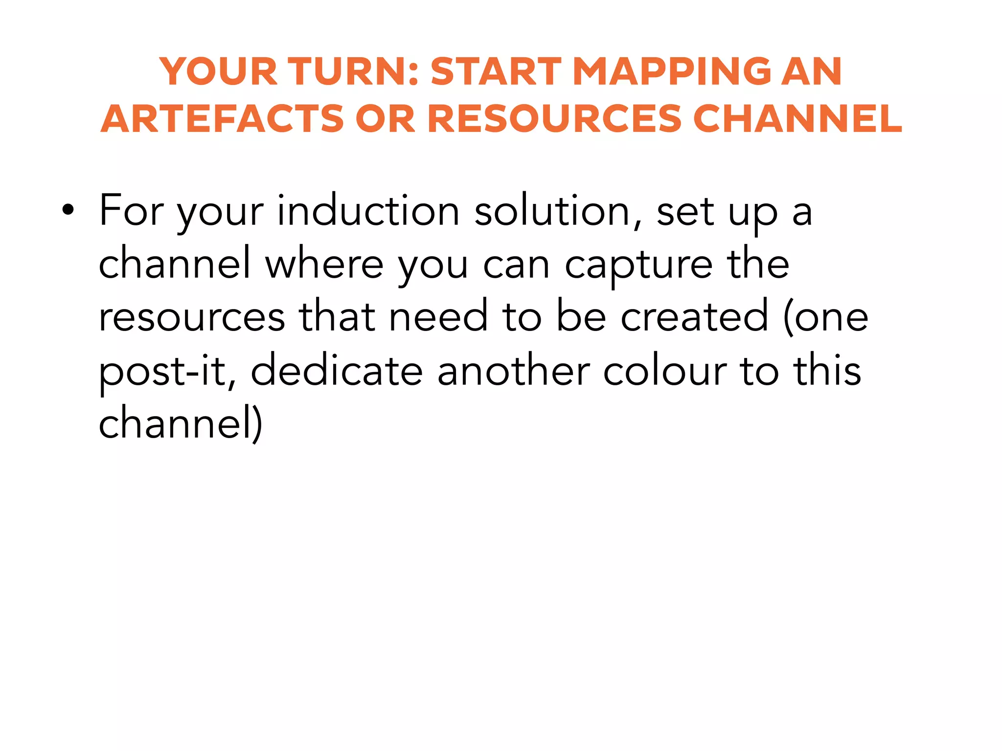 YOUR TURN: START MAPPING AN
ARTEFACTS OR RESOURCES CHANNEL
•  For your induction solution, set up a
channel where you can capture the
resources that need to be created (one
post-it, dedicate another colour to this
channel)
 