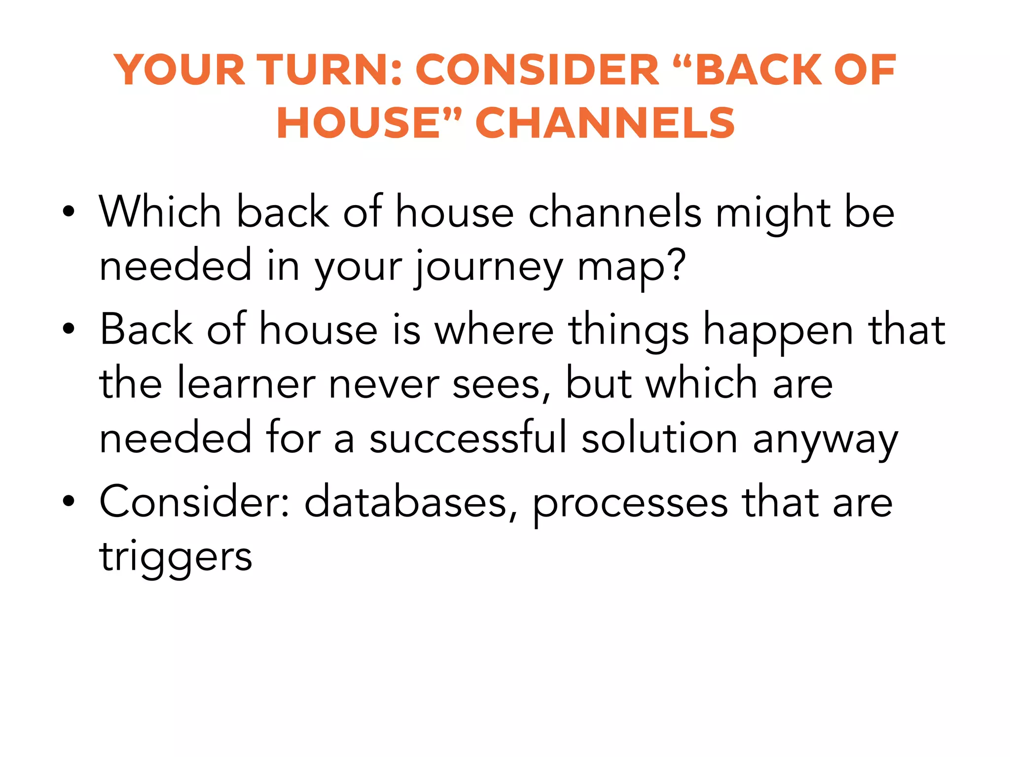 YOUR TURN: CONSIDER “BACK OF
HOUSE” CHANNELS
•  Which back of house channels might be
needed in your journey map?
•  Back of house is where things happen that
the learner never sees, but which are
needed for a successful solution anyway
•  Consider: databases, processes that are
triggers
 