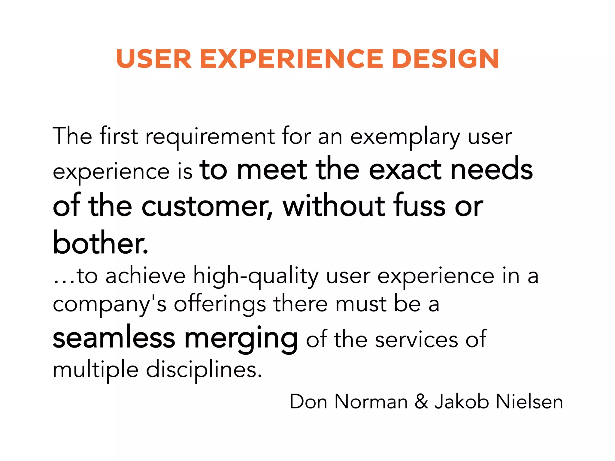 USER EXPERIENCE DESIGN
…to achieve high-quality user experience in a
company's offerings there must be a
seamless merging of the services of
multiple disciplines.
The first requirement for an exemplary user
experience is to meet the exact needs
of the customer, without fuss or
bother.
Don Norman & Jakob Nielsen
 
