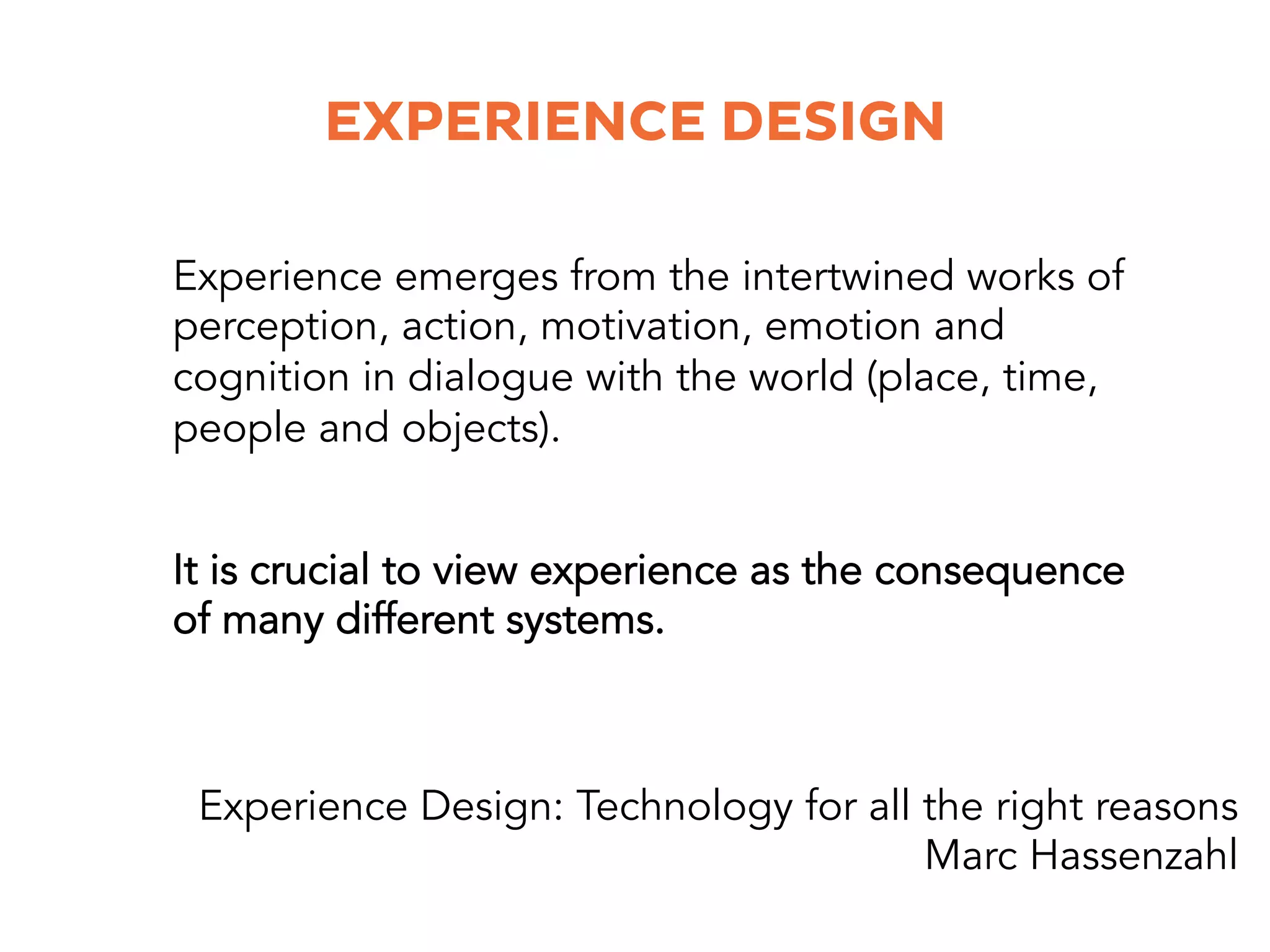 EXPERIENCE DESIGN
It is crucial to view experience as the consequence
of many different systems.
Experience emerges from the intertwined works of
perception, action, motivation, emotion and
cognition in dialogue with the world (place, time,
people and objects).
Experience Design: Technology for all the right reasons
Marc Hassenzahl
 