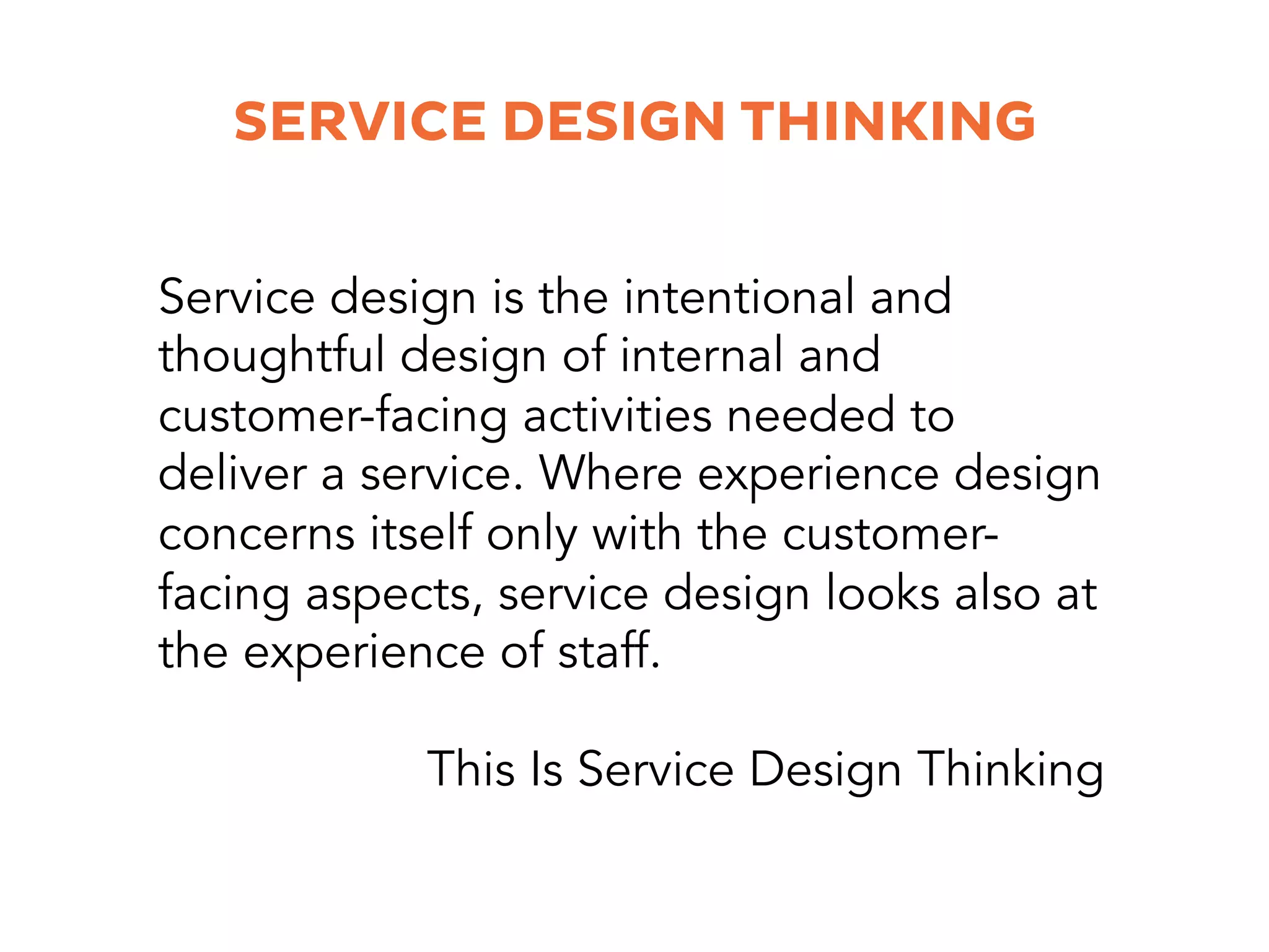 SERVICE DESIGN THINKING
Service design is the intentional and
thoughtful design of internal and
customer-facing activities needed to
deliver a service. Where experience design
concerns itself only with the customer-
facing aspects, service design looks also at
the experience of staff.
This Is Service Design Thinking
 