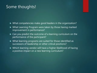 Some thoughts!
 What competencies make good leaders in the organization?
 What Learning Program were taken by those having marked
improvement in performance?
 Can you predict the outcome of a learning curriculum on the
performance of the participant?
 What learning programs are suited for those identified as
successors of leadership or other critical positions?
 Which learning vendor will have a higher likelihood of having
a positive impact on a new learning curriculum?
 