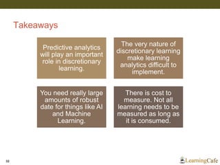 Takeaways
32
Predictive analytics
will play an important
role in discretionary
learning.
The very nature of
discretionary learning
make learning
analytics difficult to
implement.
You need really large
amounts of robust
date for things like AI
and Machine
Learning.
There is cost to
measure. Not all
learning needs to be
measured as long as
it is consumed.
 