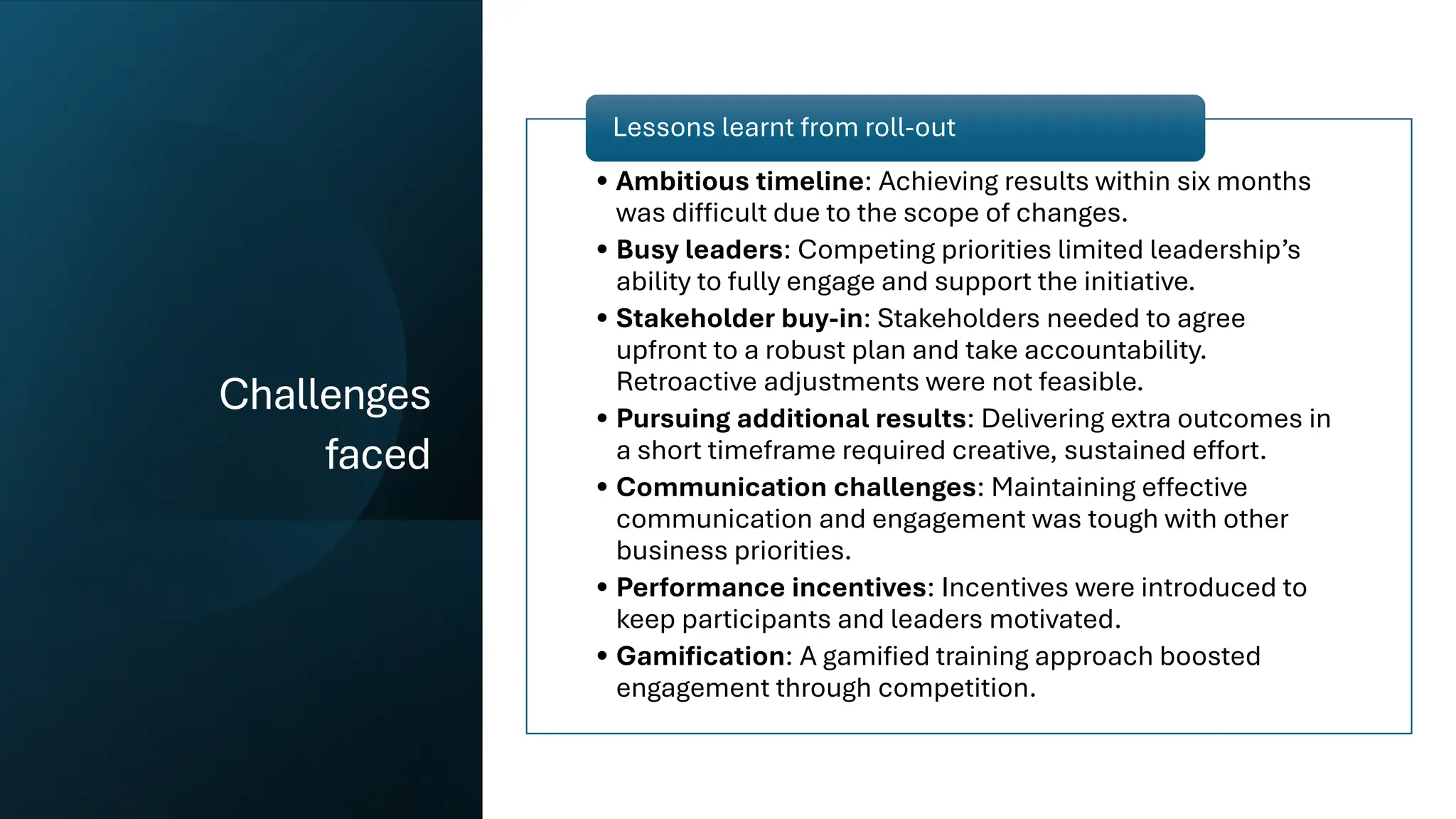 nbn-COMMERCIAL
Challenges
faced
• Ambitious timeline: Achieving results within six months
was difficult due to the scope of changes.
• Busy leaders: Competing priorities limited leadership’s
ability to fully engage and support the initiative.
• Stakeholder buy-in: Stakeholders needed to agree
upfront to a robust plan and take accountability.
Retroactive adjustments were not feasible.
• Pursuing additional results: Delivering extra outcomes in
a short timeframe required creative, sustained effort.
• Communication challenges: Maintaining effective
communication and engagement was tough with other
business priorities.
• Performance incentives: Incentives were introduced to
keep participants and leaders motivated.
• Gamification: A gamified training approach boosted
engagement through competition.
Lessons learnt from roll-out
 