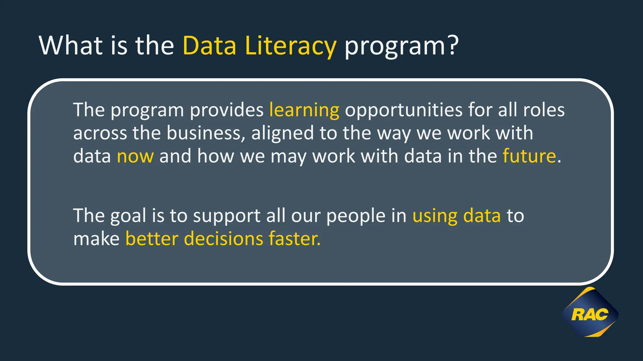 What is the Data Literacy program?
The program provides learning opportunities for all roles
across the business, aligned to the way we work with
data now and how we may work with data in the future.
The goal is to support all our people in using data to
make better decisions faster.
 