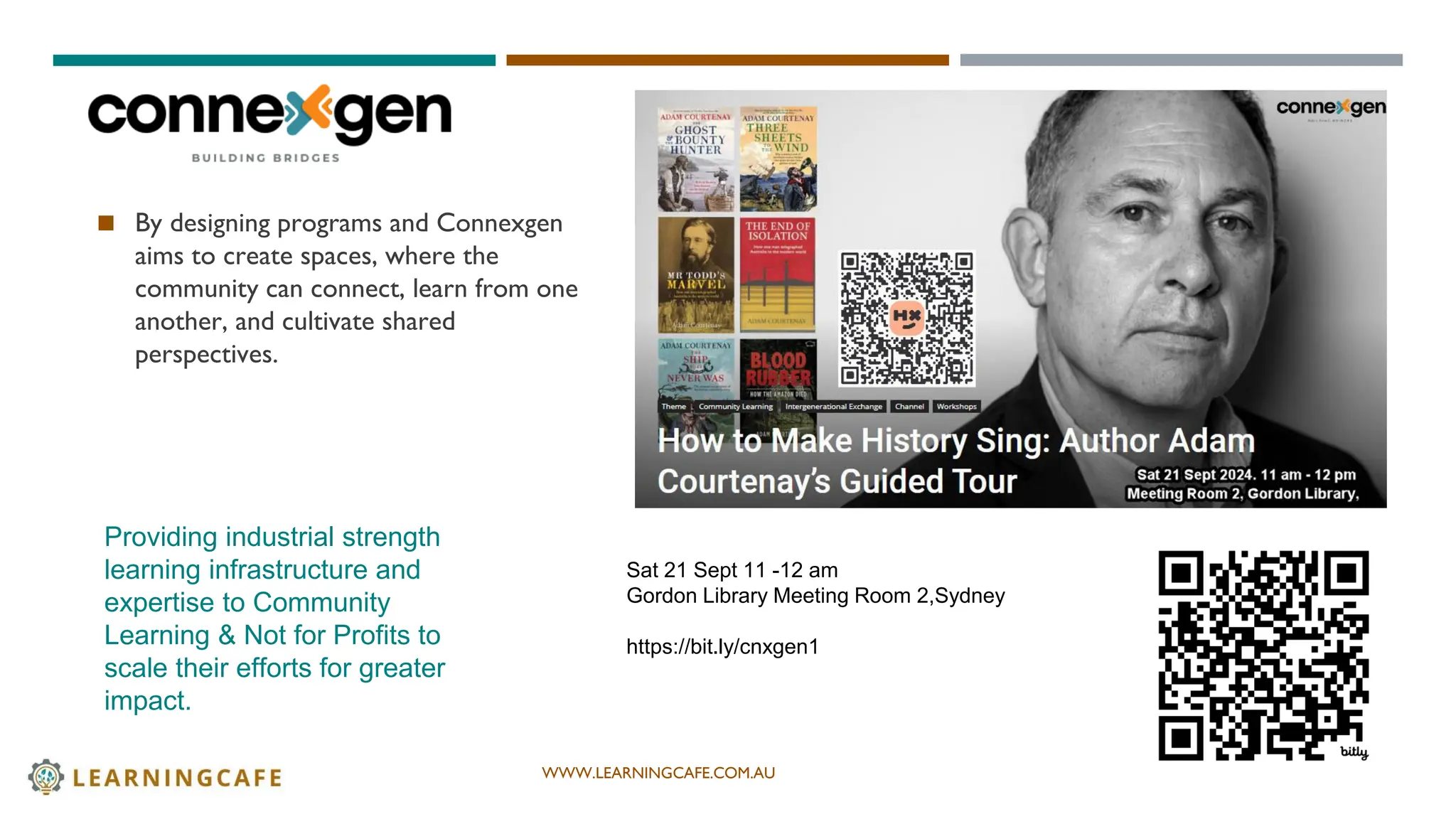 WWW.LEARNINGCAFE.COM.AU
◼ By designing programs and Connexgen
aims to create spaces, where the
community can connect, learn from one
another, and cultivate shared
perspectives.
3
Providing industrial strength
learning infrastructure and
expertise to Community
Learning & Not for Profits to
scale their efforts for greater
impact.
Sat 21 Sept 11 -12 am
Gordon Library Meeting Room 2,Sydney
https://bit.ly/cnxgen1
 