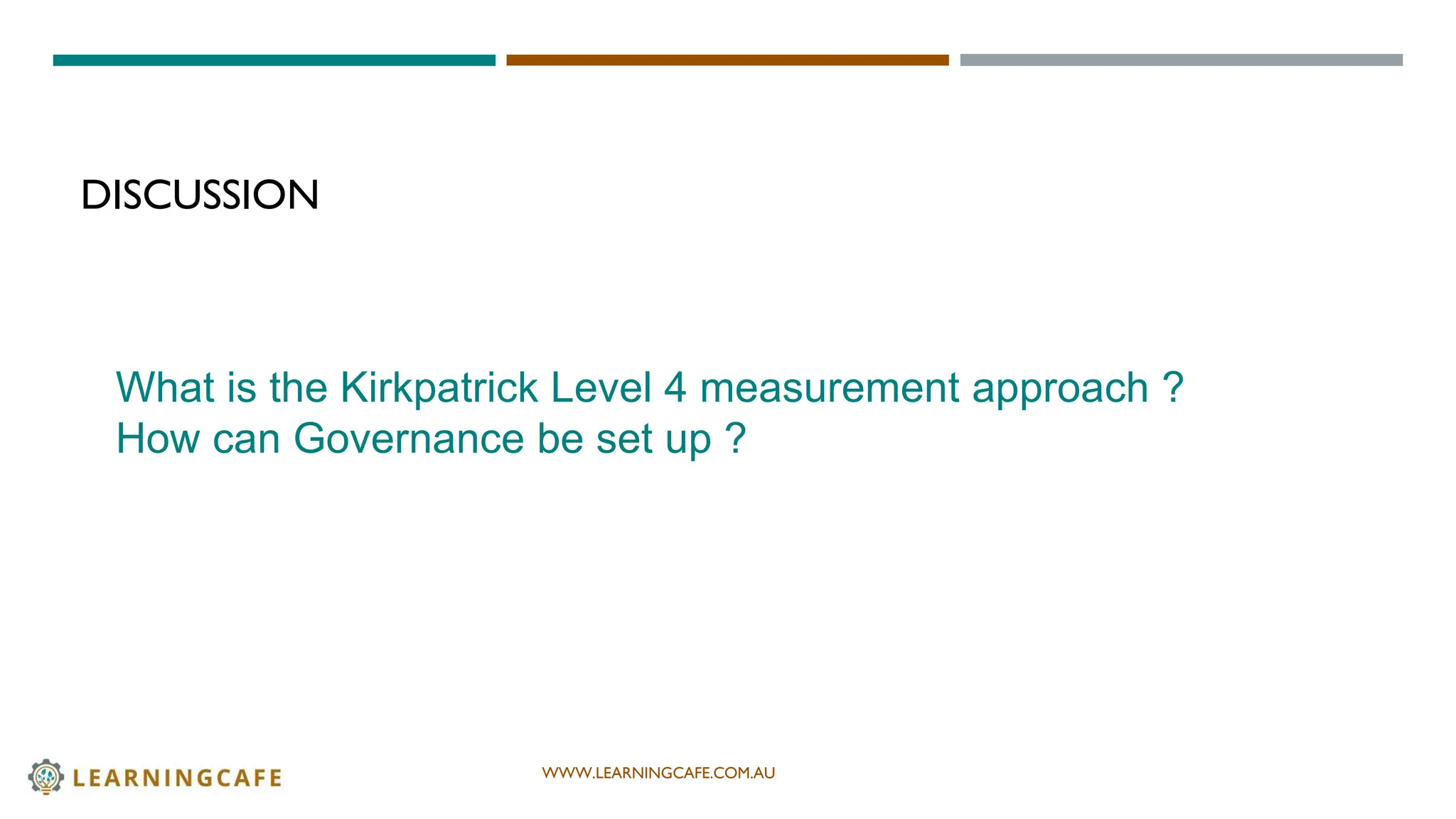 WWW.LEARNINGCAFE.COM.AU
DISCUSSION
What is the Kirkpatrick Level 4 measurement approach ?
How can Governance be set up ?
 