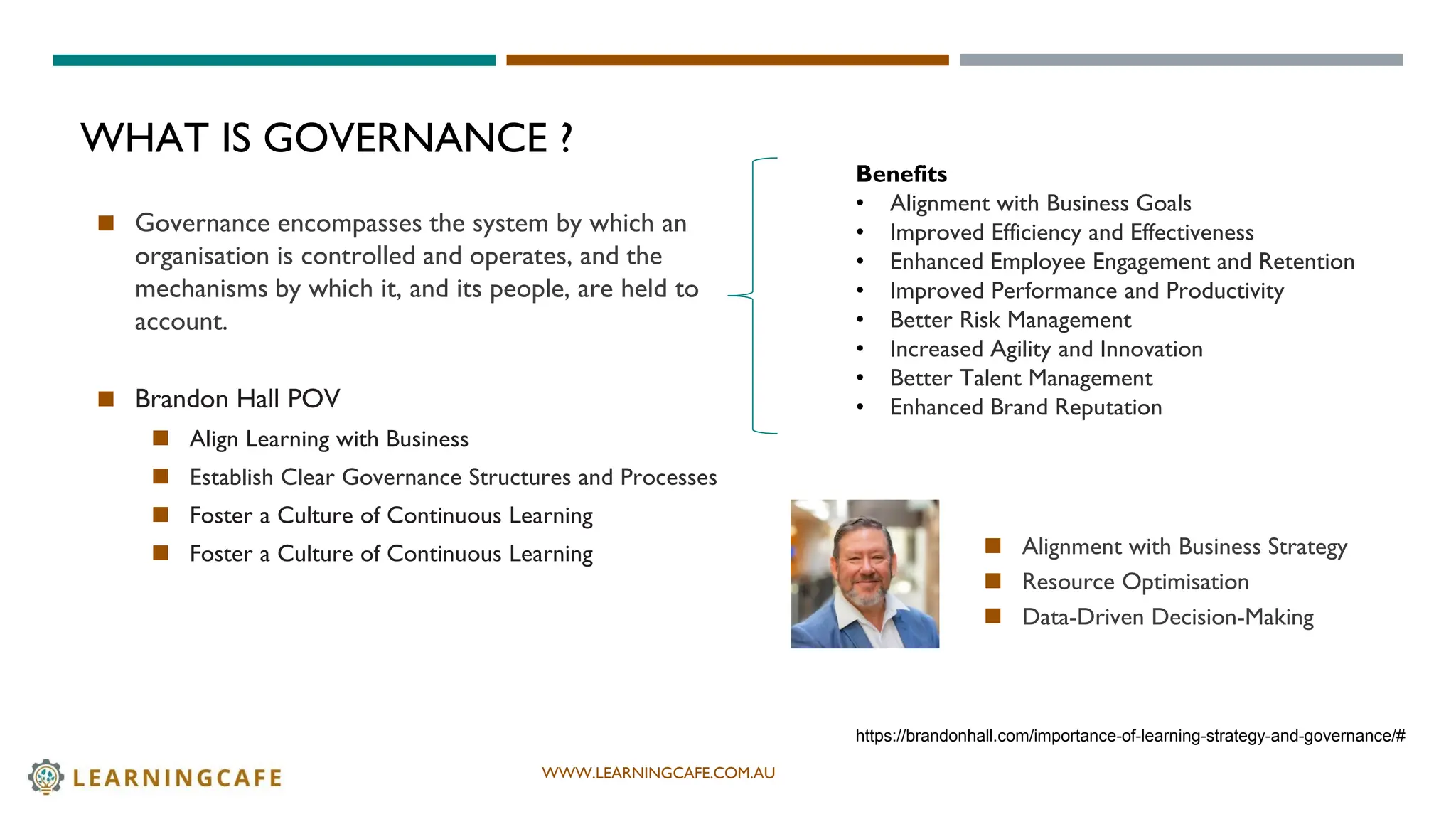 WWW.LEARNINGCAFE.COM.AU
WHAT IS GOVERNANCE ?
◼ Governance encompasses the system by which an
organisation is controlled and operates, and the
mechanisms by which it, and its people, are held to
account.
◼ Brandon Hall POV
◼ Align Learning with Business
◼ Establish Clear Governance Structures and Processes
◼ Foster a Culture of Continuous Learning
◼ Foster a Culture of Continuous Learning
https://brandonhall.com/importance-of-learning-strategy-and-governance/#
Benefits
• Alignment with Business Goals
• Improved Efficiency and Effectiveness
• Enhanced Employee Engagement and Retention
• Improved Performance and Productivity
• Better Risk Management
• Increased Agility and Innovation
• Better Talent Management
• Enhanced Brand Reputation
◼ Alignment with Business Strategy
◼ Resource Optimisation
◼ Data-Driven Decision-Making
 