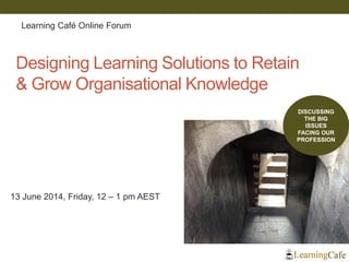 Designing Learning Solutions to Retain
& Grow Organisational Knowledge
13 June 2014, Friday, 12 – 1 pm AEST
DISCUSSING
THE BIG
ISSUES
FACING OUR
PROFESSION
Learning Café Online Forum
 