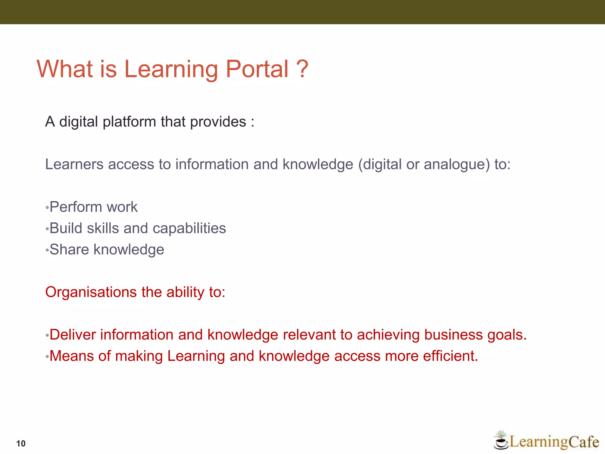 What is Learning Portal ?
A digital platform that provides :
Learners access to information and knowledge (digital or analogue) to:
•Perform work
•Build skills and capabilities
•Share knowledge
Organisations the ability to:
•Deliver information and knowledge relevant to achieving business goals.
•Means of making Learning and knowledge access more efficient.
10
 