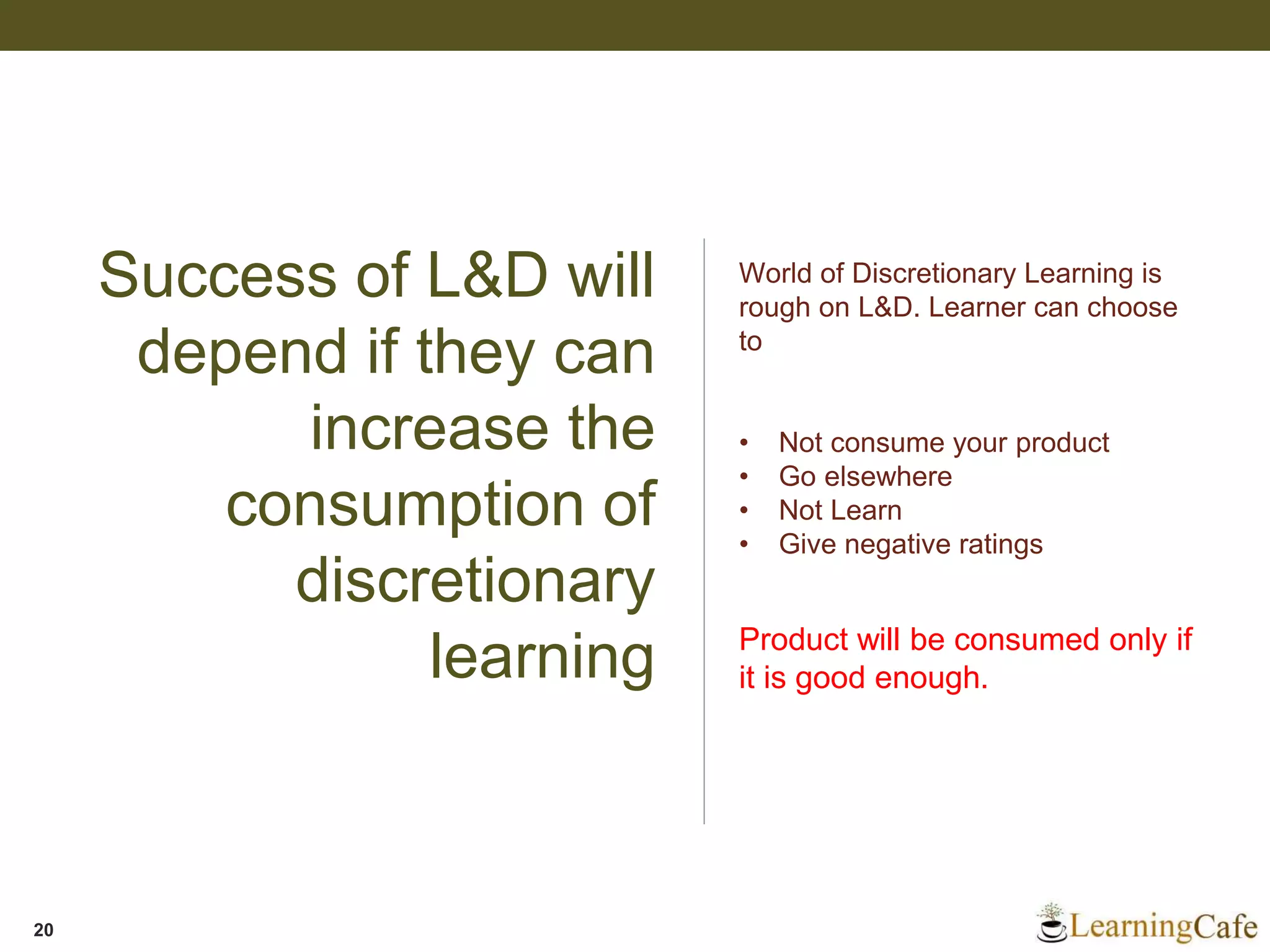 Success of L&D will
depend if they can
increase the
consumption of
discretionary
learning
20
World of Discretionary Learning is
rough on L&D. Learner can choose
to
• Not consume your product
• Go elsewhere
• Not Learn
• Give negative ratings
Product will be consumed only if
it is good enough.
 