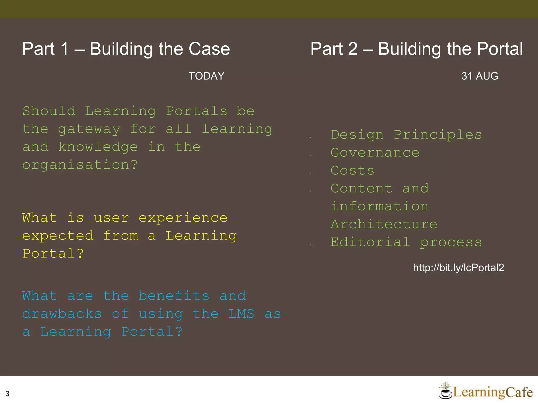 3
Should Learning Portals be
the gateway for all learning
and knowledge in the
organisation?
What is user experience
expected from a Learning
Portal?
What are the benefits and
drawbacks of using the LMS as
a Learning Portal?
Part 1 – Building the Case Part 2 – Building the Portal
TODAY 31 AUG
• Design Principles
• Governance
• Costs
• Content and
information
Architecture
• Editorial process
http://bit.ly/lcPortal2
 