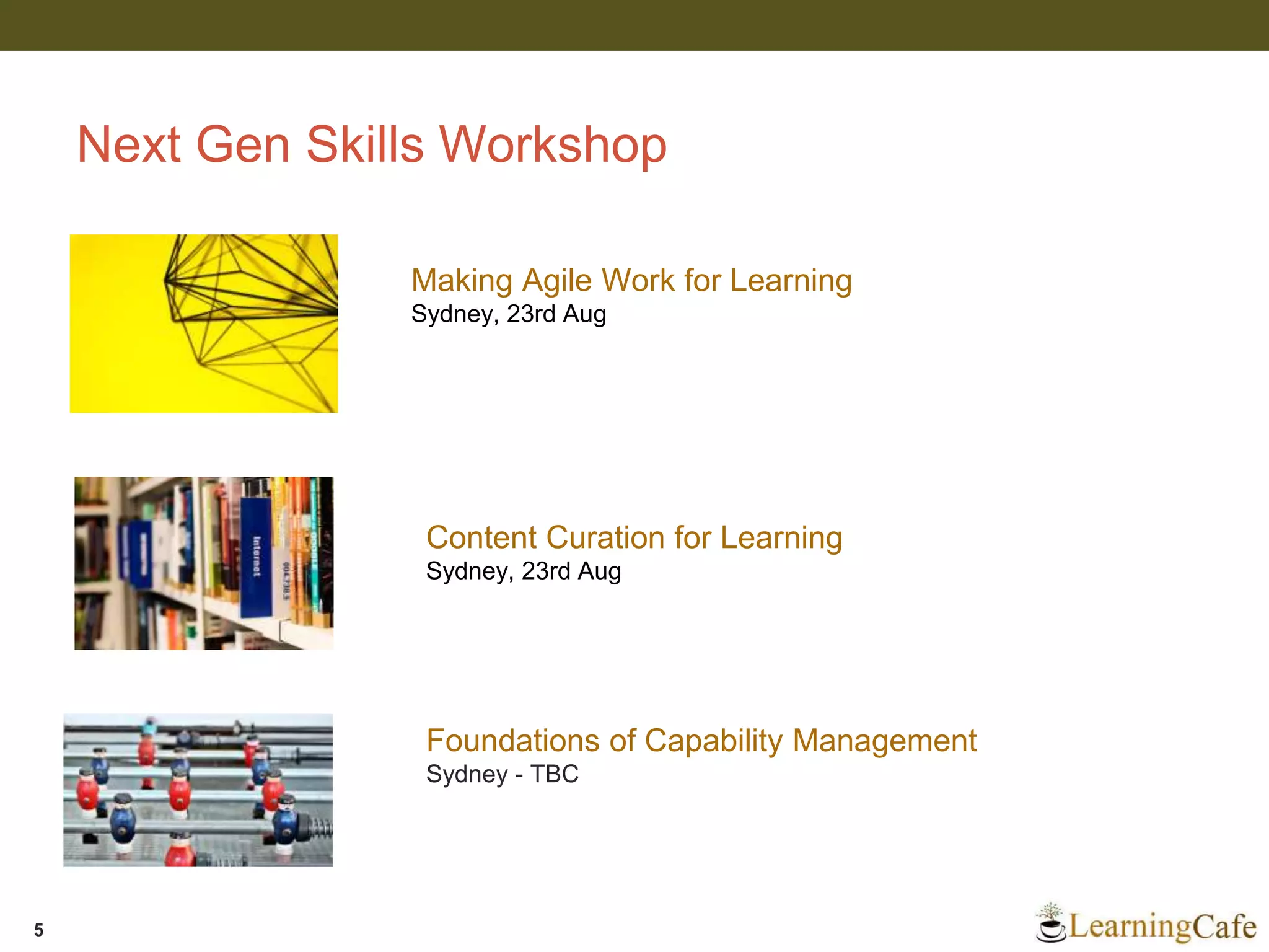 Next Gen Skills Workshop
5
Making Agile Work for Learning
Sydney, 23rd Aug
Content Curation for Learning
Sydney, 23rd Aug
Foundations of Capability Management
Sydney - TBC
 